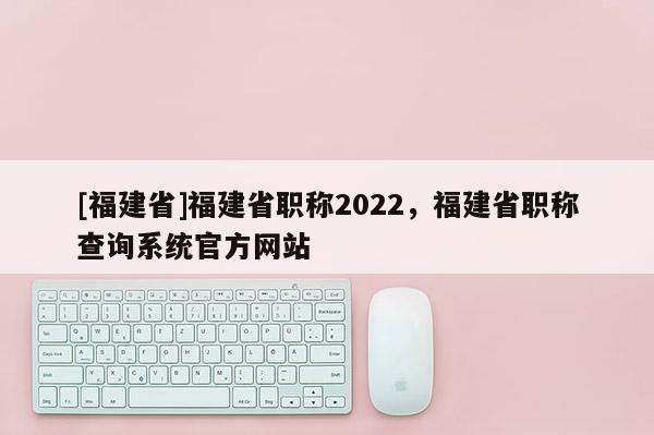 [福建省]福建省職稱2022，福建省職稱查詢系統(tǒng)官方網(wǎng)站