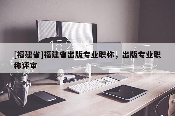 [福建省]福建省出版專業(yè)職稱，出版專業(yè)職稱評審