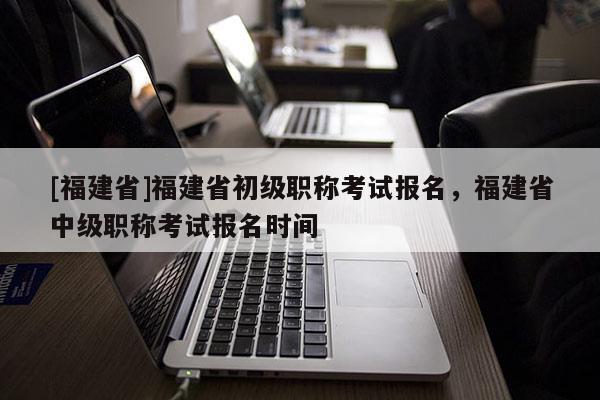 [福建省]福建省初級職稱考試報名，福建省中級職稱考試報名時間