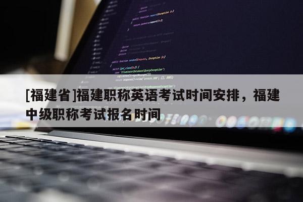 [福建省]福建職稱英語考試時間安排，福建中級職稱考試報名時間