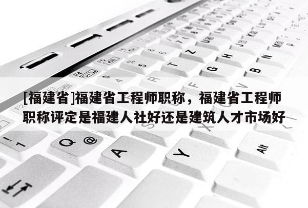 [福建省]福建省工程師職稱，福建省工程師職稱評(píng)定是福建人社好還是建筑人才市場(chǎng)好