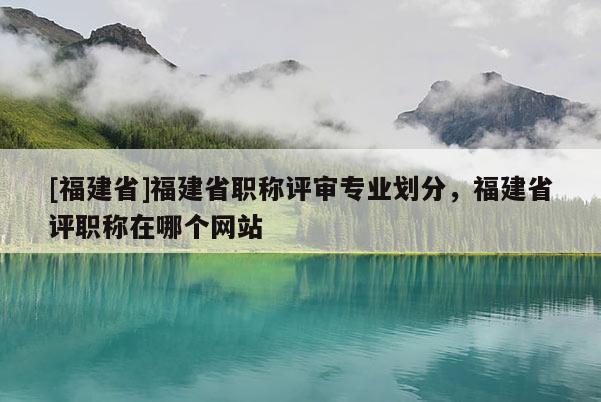 [福建省]福建省職稱評審專業(yè)劃分，福建省評職稱在哪個網(wǎng)站