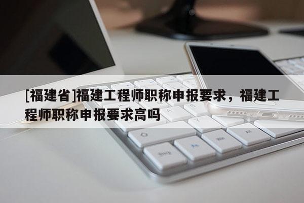 [福建省]福建工程師職稱申報要求，福建工程師職稱申報要求高嗎