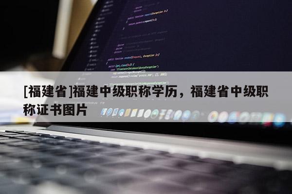 [福建省]福建中級職稱學歷，福建省中級職稱證書圖片