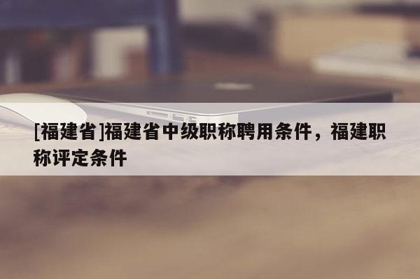 [福建省]福建省中級職稱聘用條件，福建職稱評定條件