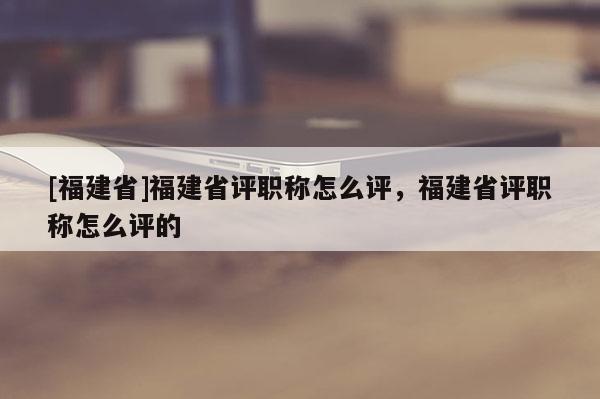 [福建省]福建省評職稱怎么評，福建省評職稱怎么評的