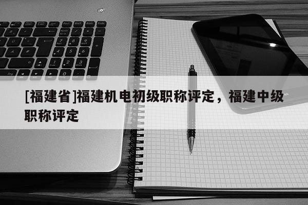 [福建省]福建機(jī)電初級職稱評定，福建中級職稱評定