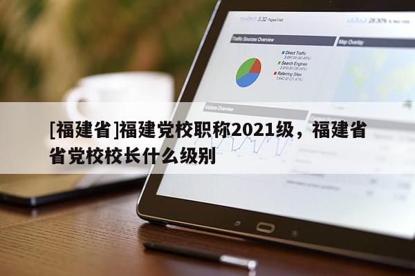 [福建省]福建黨校職稱2021級，福建省省黨校校長什么級別