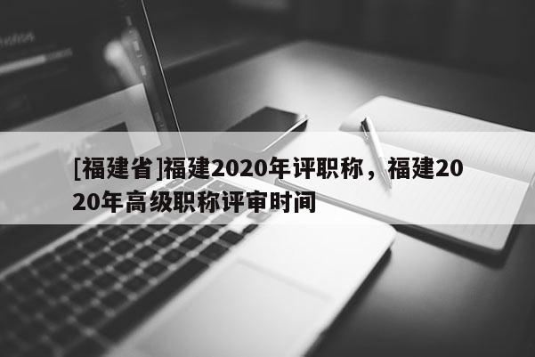 [福建省]福建2020年評職稱，福建2020年高級職稱評審時間