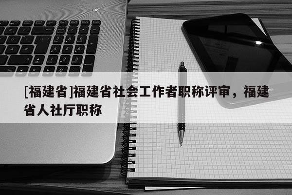 [福建省]福建省社會工作者職稱評審，福建省人社廳職稱