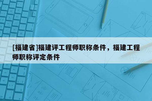 [福建省]福建評工程師職稱條件，福建工程師職稱評定條件