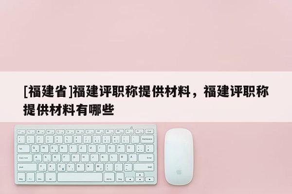 [福建省]福建評職稱提供材料，福建評職稱提供材料有哪些