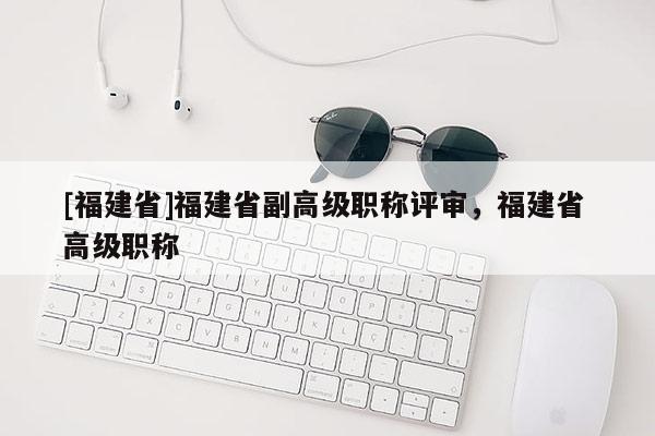 [福建省]福建省副高級職稱評審，福建省 高級職稱