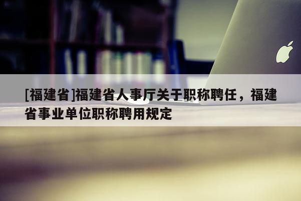 [福建省]福建省人事廳關(guān)于職稱聘任，福建省事業(yè)單位職稱聘用規(guī)定