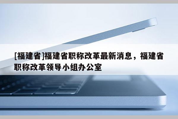 [福建省]福建省職稱改革最新消息，福建省職稱改革領(lǐng)導(dǎo)小組辦公室