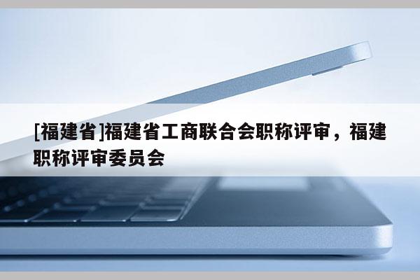 [福建省]福建省工商聯(lián)合會職稱評審，福建職稱評審委員會