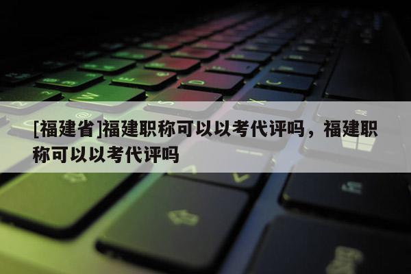 [福建省]福建職稱可以以考代評(píng)嗎，福建職稱可以以考代評(píng)嗎