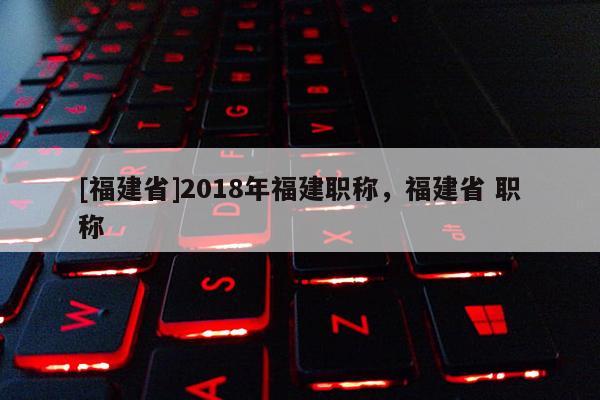 [福建省]2018年福建職稱，福建省 職稱