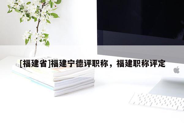 [福建省]福建寧德評(píng)職稱，福建職稱評(píng)定