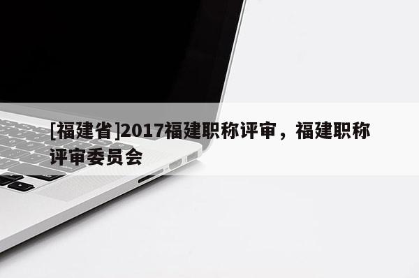 [福建省]2017福建職稱評(píng)審，福建職稱評(píng)審委員會(huì)