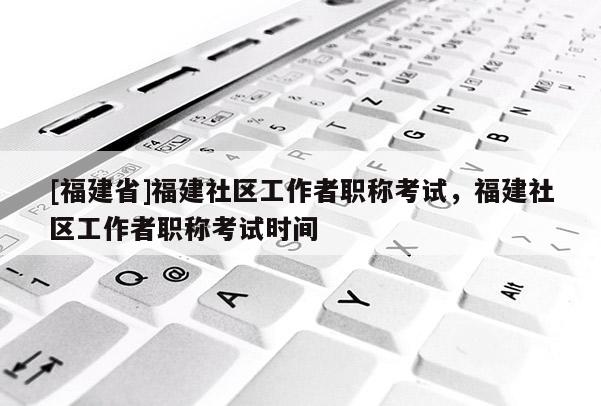 [福建省]福建社區(qū)工作者職稱考試，福建社區(qū)工作者職稱考試時(shí)間