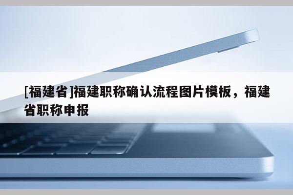 [福建省]福建職稱確認(rèn)流程圖片模板，福建省職稱申報(bào)