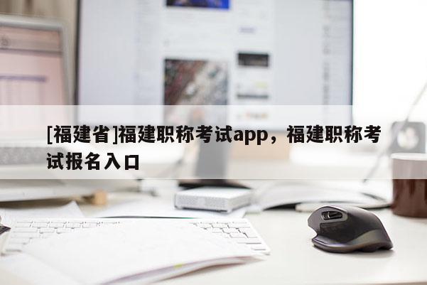 [福建省]福建職稱考試app，福建職稱考試報(bào)名入口