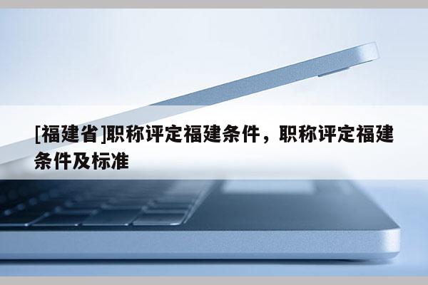 [福建省]職稱評(píng)定福建條件，職稱評(píng)定福建條件及標(biāo)準(zhǔn)