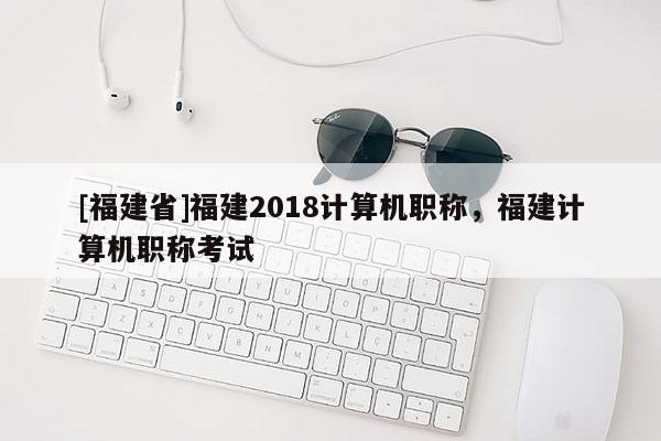 [福建省]福建2018計(jì)算機(jī)職稱，福建計(jì)算機(jī)職稱考試