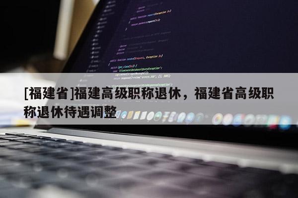 [福建省]福建高級職稱退休，福建省高級職稱退休待遇調(diào)整