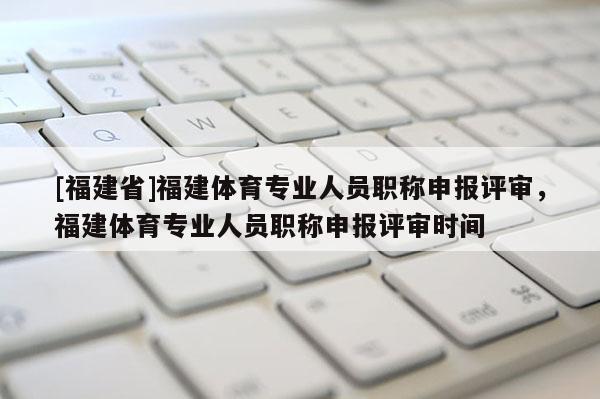 [福建省]福建體育專業(yè)人員職稱申報評審，福建體育專業(yè)人員職稱申報評審時間