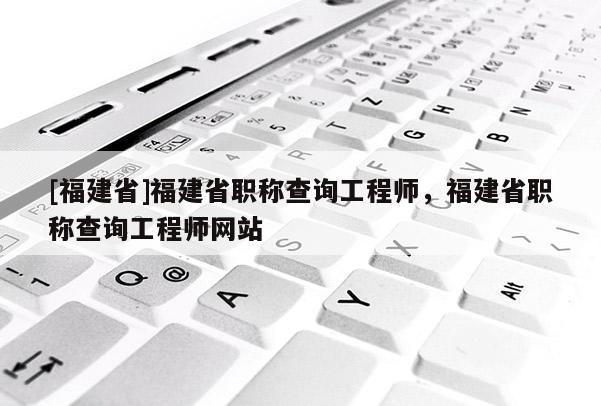 [福建省]福建省職稱查詢工程師，福建省職稱查詢工程師網(wǎng)站