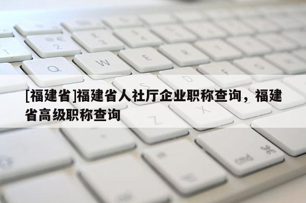 [福建省]福建省人社廳企業(yè)職稱查詢，福建省高級職稱查詢