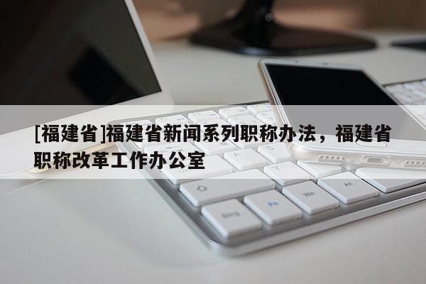 [福建省]福建省新聞系列職稱辦法，福建省職稱改革工作辦公室