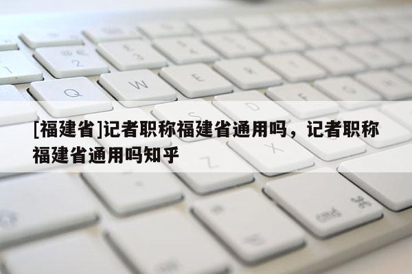 [福建省]記者職稱福建省通用嗎，記者職稱福建省通用嗎知乎