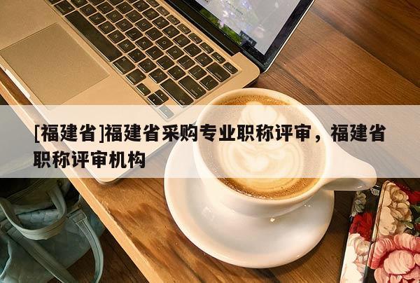 [福建省]福建省采購(gòu)專業(yè)職稱評(píng)審，福建省職稱評(píng)審機(jī)構(gòu)