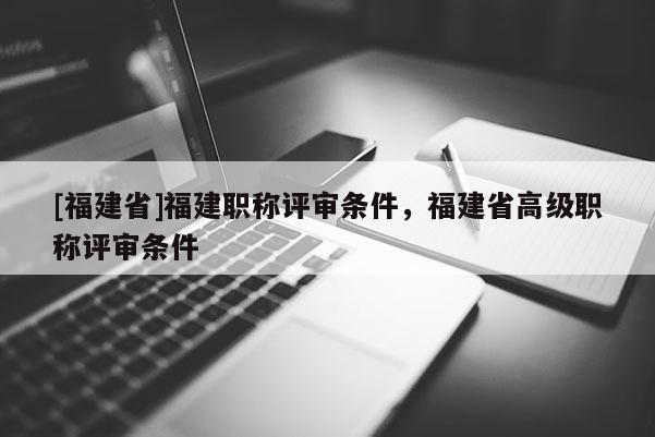 [福建省]福建職稱評(píng)審條件，福建省高級(jí)職稱評(píng)審條件