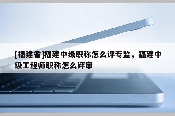 [福建省]福建中級職稱怎么評專監(jiān)，福建中級工程師職稱怎么評審