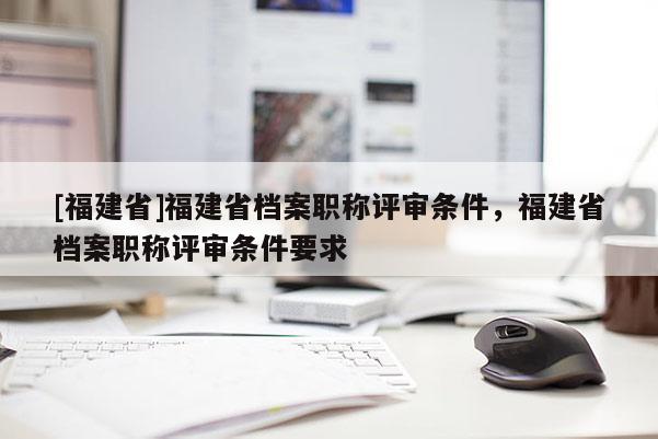 [福建省]福建省檔案職稱評審條件，福建省檔案職稱評審條件要求