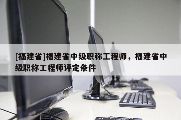 [福建省]福建省中級職稱工程師，福建省中級職稱工程師評定條件