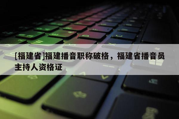 [福建省]福建播音職稱破格，福建省播音員主持人資格證