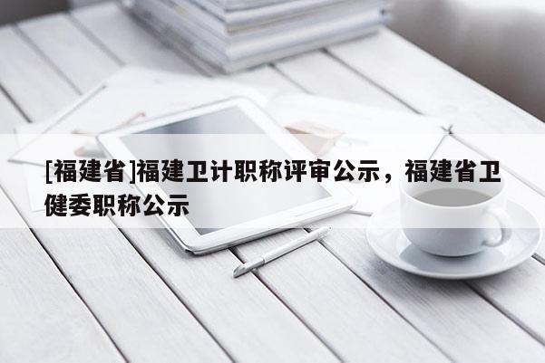 [福建省]福建衛(wèi)計職稱評審公示，福建省衛(wèi)健委職稱公示