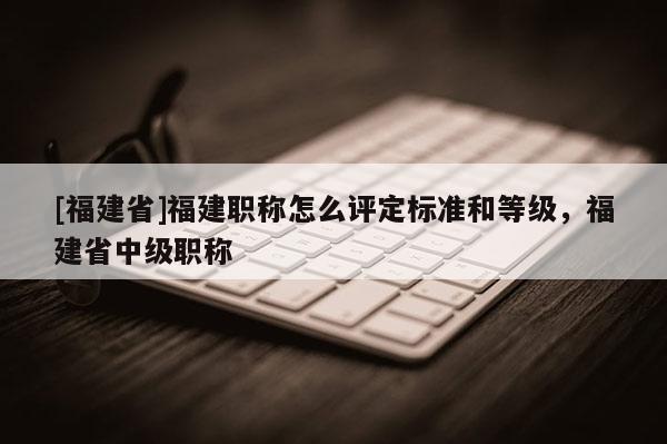 [福建省]福建職稱怎么評(píng)定標(biāo)準(zhǔn)和等級(jí)，福建省中級(jí)職稱
