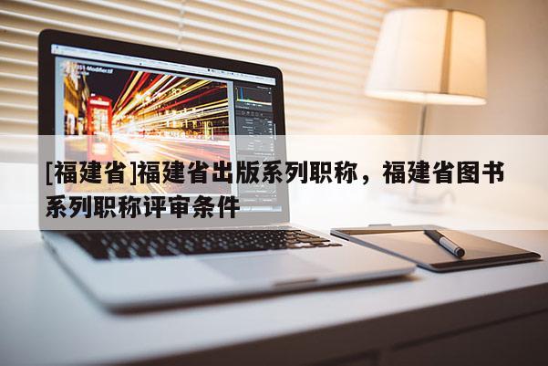 [福建省]福建省出版系列職稱，福建省圖書系列職稱評審條件