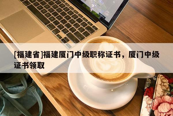 [福建省]福建廈門中級職稱證書，廈門中級證書領取