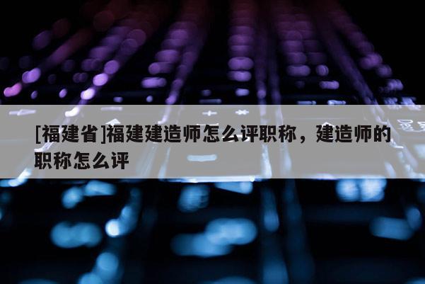 [福建省]福建建造師怎么評職稱，建造師的職稱怎么評