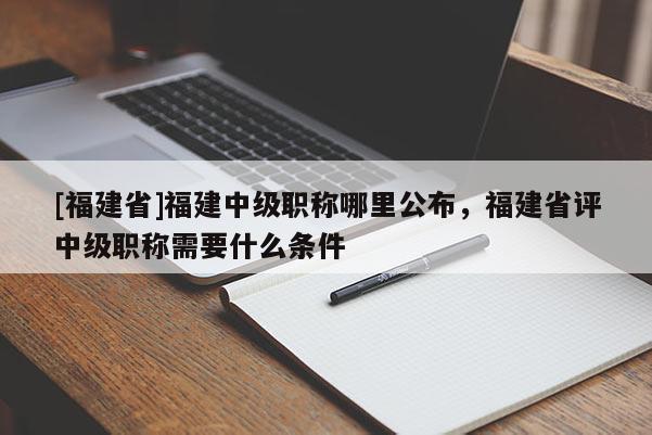 [福建省]福建中級(jí)職稱哪里公布，福建省評(píng)中級(jí)職稱需要什么條件