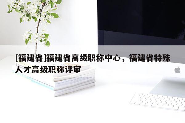 [福建省]福建省高級職稱中心，福建省特殊人才高級職稱評審