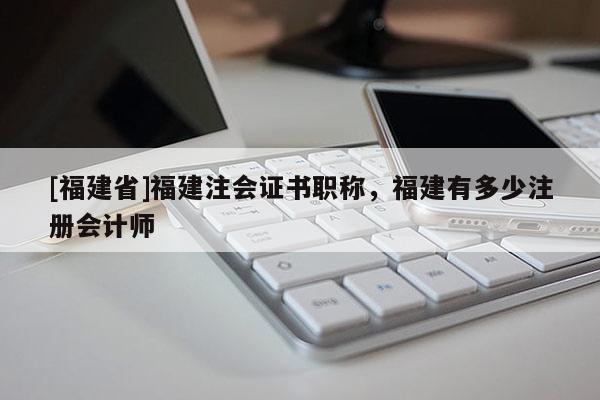 [福建省]福建注會(huì)證書職稱，福建有多少注冊(cè)會(huì)計(jì)師