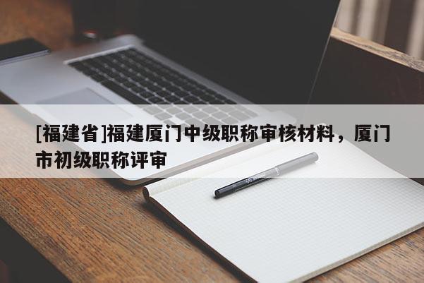 [福建省]福建廈門中級職稱審核材料，廈門市初級職稱評審